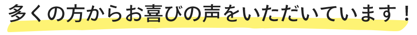 多くの方からお喜びの声をいただいています!